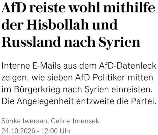 Headline-Screenshot zum im Tröt verlinkten Artikel 

AfD reiste wohl mithilfe der Hisbollah und Russland nach Syrien
Interne E-Mails aus dem AfD-Datenleck zeigen, wie sieben AfD-Politiker mitten im Bürgerkrieg nach Syrien einreisten. Die Angelegenheit entzweite die Partei.

Sönke Iwersen, Celine Imensek
24.10.2026 - 12:00 Uhr