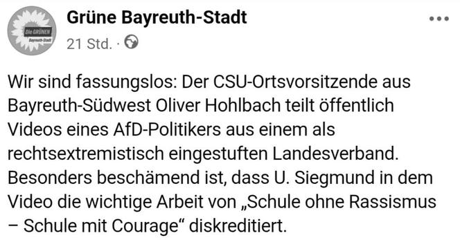 FB-Screenshot 


Die GRÜNEN
Grüne Bayreuth-Stadt
Bayreuth-Stadt 21 Std..

Wir sind fassungslos: Der CSU-Ortsvorsitzende aus Bayreuth-Südwest Oliver Hohlbach teilt öffentlich Videos eines AfD-Politikers aus einem als rechtsextremistisch eingestuften Landesverband. Besonders beschämend ist, dass U. Siegmund in dem Video die wichtige Arbeit von „Schule ohne Rassismus - Schule mit Courage" diskreditiert.